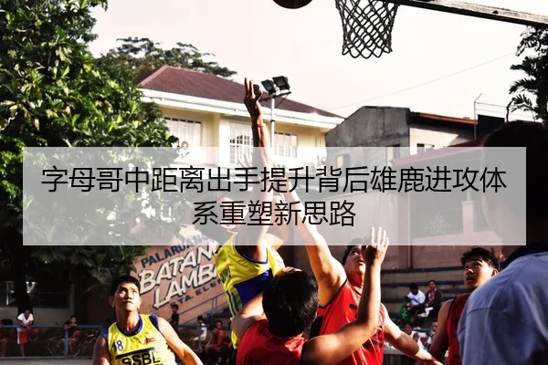 字母哥中距离出手提升背后雄鹿进攻体系重塑新思路