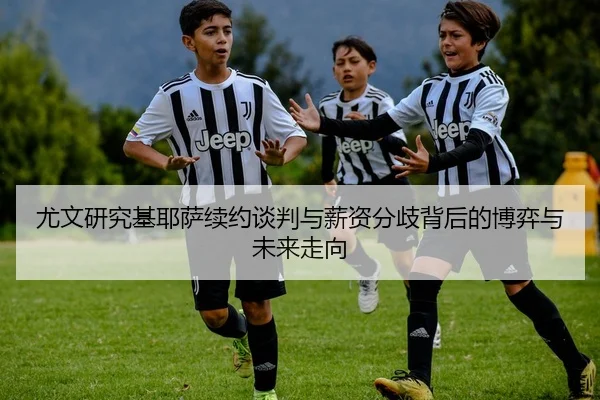 尤文研究基耶萨续约谈判与薪资分歧背后的博弈与未来走向