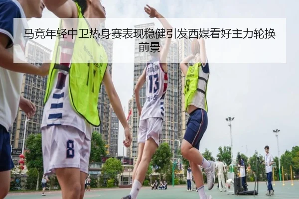 马竞年轻中卫热身赛表现稳健引发西媒看好主力轮换前景