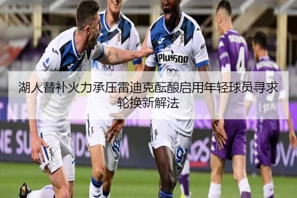 湖人替补火力承压雷迪克酝酿启用年轻球员寻求轮换新解法